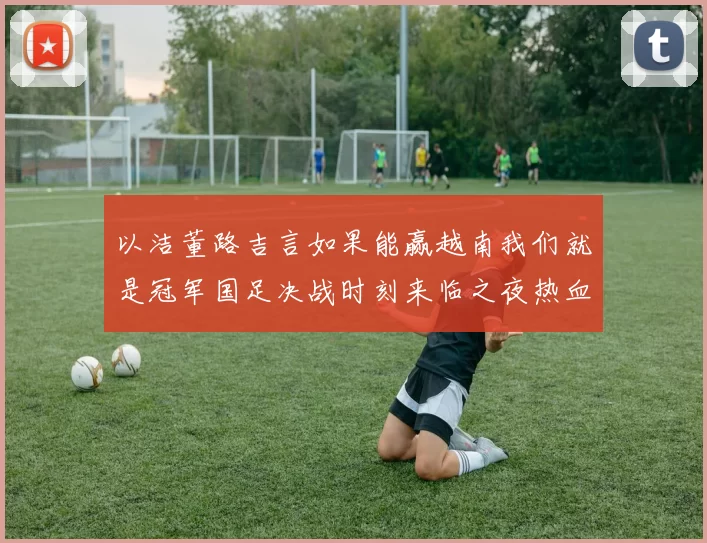 以洁董路吉言如果能赢越南我们就是冠军国足决战时刻来临之夜热血燃